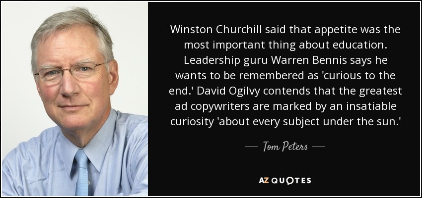Winston Churchill said that appetite was the most important thing about education. Leadership guru Warren Bennis says he wants to be remembered as 'curious to the end.' David Ogilvy contends that the greatest ad copywriters are marked by an insatiable curiosity 'about every subject under the sun.' - Tom Peters