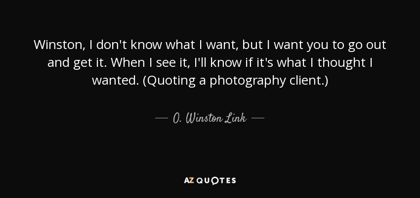 Winston, I don't know what I want, but I want you to go out and get it. When I see it, I'll know if it's what I thought I wanted. (Quoting a photography client.) - O. Winston Link