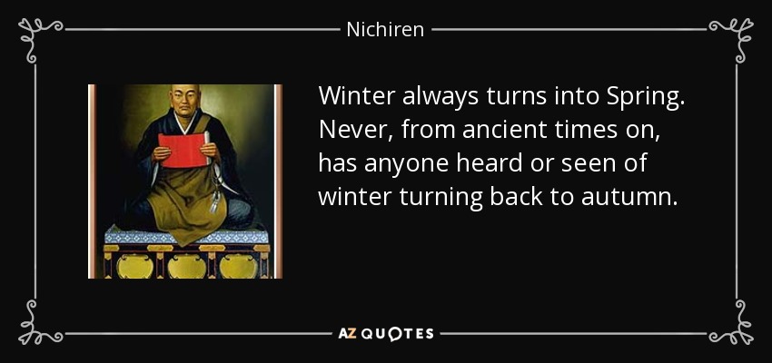 Winter always turns into Spring. Never, from ancient times on, has anyone heard or seen of winter turning back to autumn. - Nichiren
