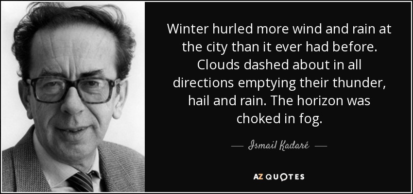 Winter hurled more wind and rain at the city than it ever had before. Clouds dashed about in all directions emptying their thunder, hail and rain. The horizon was choked in fog. - Ismail Kadaré