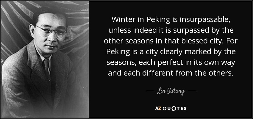 Winter in Peking is insurpassable, unless indeed it is surpassed by the other seasons in that blessed city. For Peking is a city clearly marked by the seasons, each perfect in its own way and each different from the others. - Lin Yutang