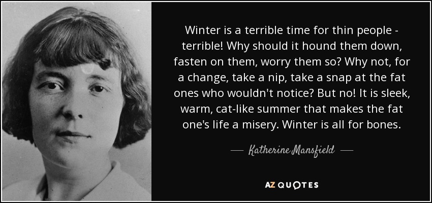 Winter is a terrible time for thin people - terrible! Why should it hound them down, fasten on them, worry them so? Why not, for a change, take a nip, take a snap at the fat ones who wouldn't notice? But no! It is sleek, warm, cat-like summer that makes the fat one's life a misery. Winter is all for bones. - Katherine Mansfield