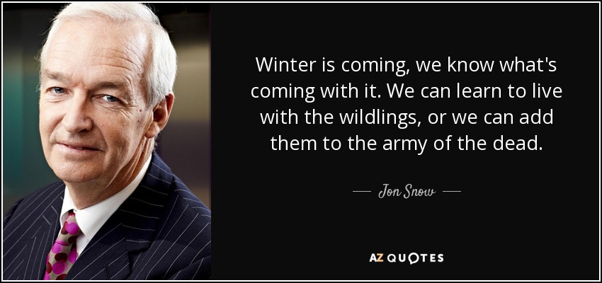 Winter is coming, we know what's coming with it. We can learn to live with the wildlings, or we can add them to the army of the dead. - Jon Snow