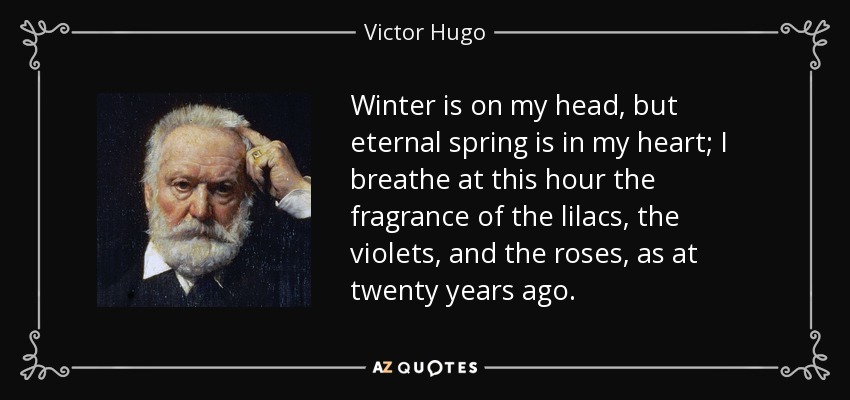Winter is on my head, but eternal spring is in my heart; I breathe at this hour the fragrance of the lilacs, the violets, and the roses, as at twenty years ago. - Victor Hugo
