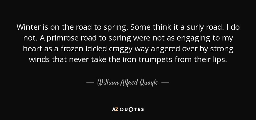 Winter is on the road to spring. Some think it a surly road. I do not. A primrose road to spring were not as engaging to my heart as a frozen icicled craggy way angered over by strong winds that never take the iron trumpets from their lips. - William Alfred Quayle