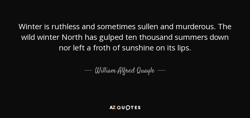 Winter is ruthless and sometimes sullen and murderous. The wild winter North has gulped ten thousand summers down nor left a froth of sunshine on its lips. - William Alfred Quayle