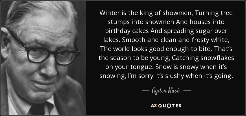 Winter is the king of showmen, Turning tree stumps into snowmen And houses into birthday cakes And spreading sugar over lakes. Smooth and clean and frosty white, The world looks good enough to bite. That’s the season to be young, Catching snowflakes on your tongue. Snow is snowy when it’s snowing, I’m sorry it’s slushy when it’s going. - Ogden Nash