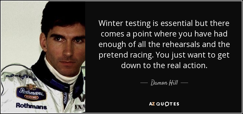 Winter testing is essential but there comes a point where you have had enough of all the rehearsals and the pretend racing. You just want to get down to the real action. - Damon Hill