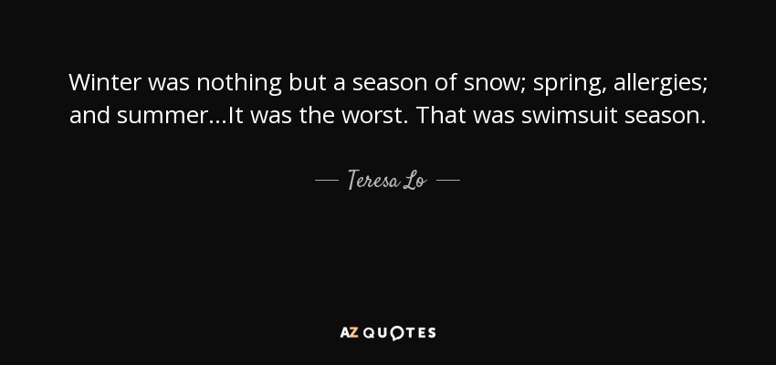Winter was nothing but a season of snow; spring, allergies; and summer...It was the worst. That was swimsuit season. - Teresa Lo