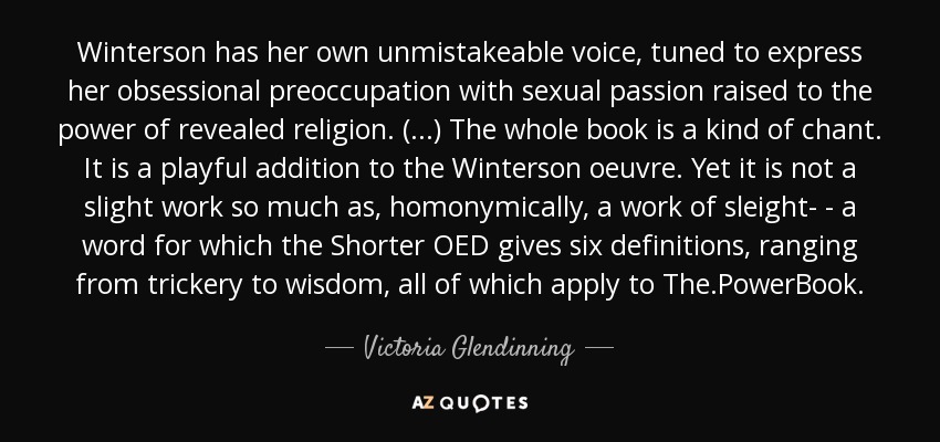 Winterson has her own unmistakeable voice, tuned to express her obsessional preoccupation with sexual passion raised to the power of revealed religion. (...) The whole book is a kind of chant. It is a playful addition to the Winterson oeuvre. Yet it is not a slight work so much as, homonymically, a work of sleight- - a word for which the Shorter OED gives six definitions, ranging from trickery to wisdom, all of which apply to The.PowerBook. - Victoria Glendinning