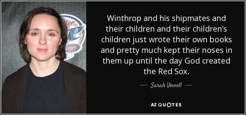 Winthrop and his shipmates and their children and their children's children just wrote their own books and pretty much kept their noses in them up until the day God created the Red Sox. - Sarah Vowell