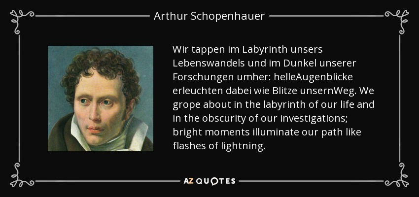 Wir tappen im Labyrinth unsers Lebenswandels und im Dunkel unserer Forschungen umher: helleAugenblicke erleuchten dabei wie Blitze unsernWeg. We grope about in the labyrinth of our life and in the obscurity of our investigations; bright moments illuminate our path like flashes of lightning. - Arthur Schopenhauer