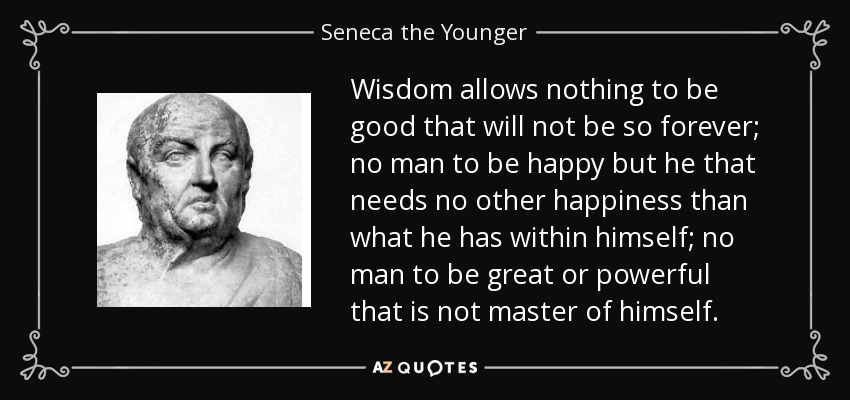 Wisdom allows nothing to be good that will not be so forever; no man to be happy but he that needs no other happiness than what he has within himself; no man to be great or powerful that is not master of himself. - Seneca the Younger