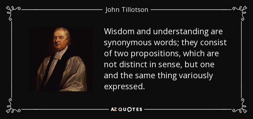 Wisdom and understanding are synonymous words; they consist of two propositions, which are not distinct in sense, but one and the same thing variously expressed. - John Tillotson