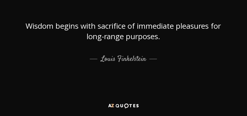 Wisdom begins with sacrifice of immediate pleasures for long-range purposes. - Louis Finkelstein