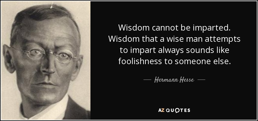 Wisdom cannot be imparted. Wisdom that a wise man attempts to impart always sounds like foolishness to someone else. - Hermann Hesse