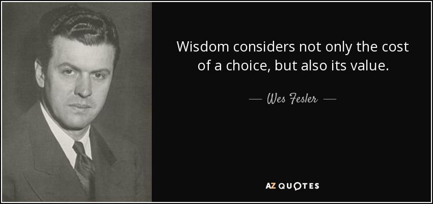 Wisdom considers not only the cost of a choice, but also its value. - Wes Fesler