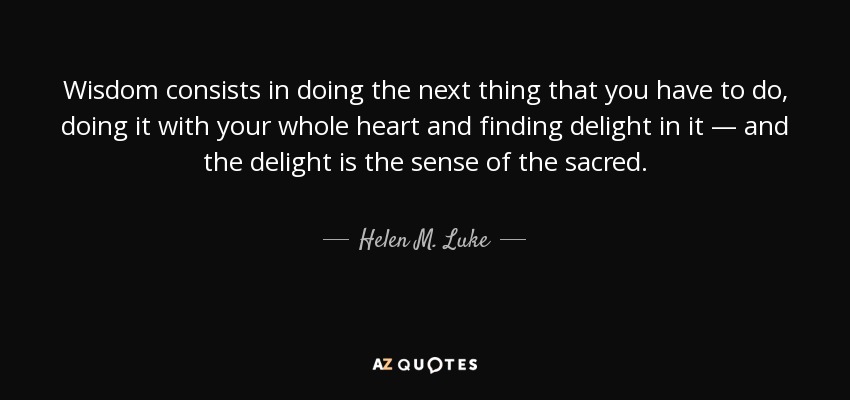 Wisdom consists in doing the next thing that you have to do, doing it with your whole heart and finding delight in it — and the delight is the sense of the sacred. - Helen M. Luke