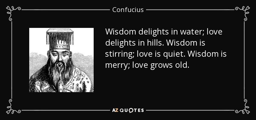 Wisdom delights in water; love delights in hills. Wisdom is stirring; love is quiet. Wisdom is merry; love grows old. - Confucius