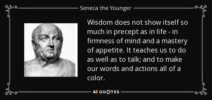 Wisdom does not show itself so much in precept as in life - in firmness of mind and a mastery of appetite. It teaches us to do as well as to talk; and to make our words and actions all of a color. - Seneca the Younger