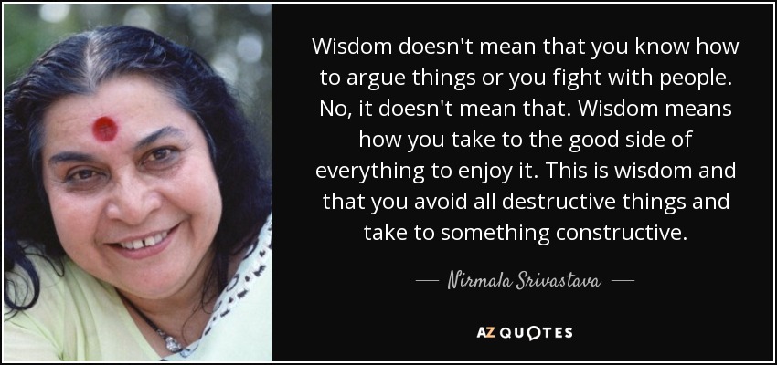 Wisdom doesn't mean that you know how to argue things or you fight with people. No, it doesn't mean that. Wisdom means how you take to the good side of everything to enjoy it. This is wisdom and that you avoid all destructive things and take to something constructive. - Nirmala Srivastava