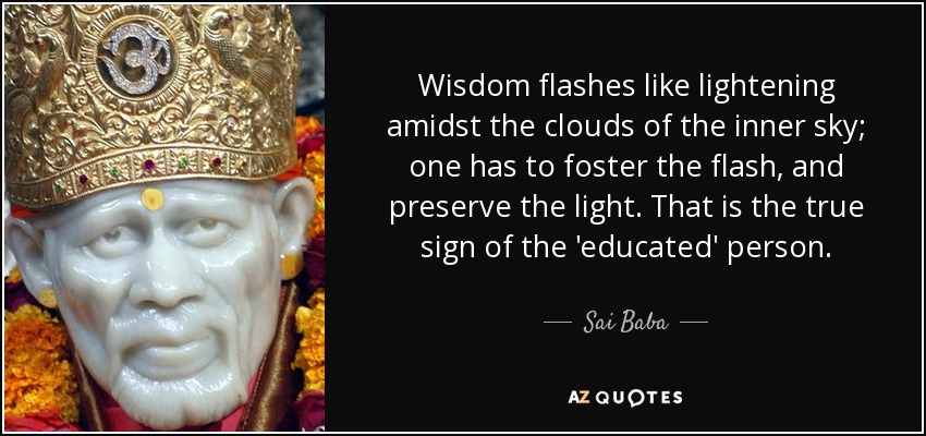 Wisdom flashes like lightening amidst the clouds of the inner sky; one has to foster the flash, and preserve the light. That is the true sign of the 'educated' person. - Sai Baba