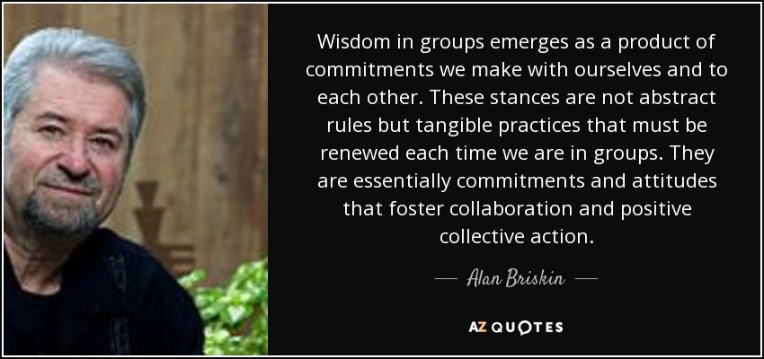 Wisdom in groups emerges as a product of commitments we make with ourselves and to each other. These stances are not abstract rules but tangible practices that must be renewed each time we are in groups. They are essentially commitments and attitudes that foster collaboration and positive collective action. - Alan Briskin