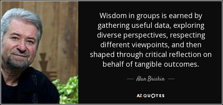 Wisdom in groups is earned by gathering useful data, exploring diverse perspectives, respecting different viewpoints, and then shaped through critical reflection on behalf of tangible outcomes. - Alan Briskin