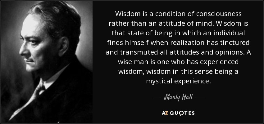 Wisdom is a condition of consciousness rather than an attitude of mind. Wisdom is that state of being in which an individual finds himself when realization has tinctured and transmuted all attitudes and opinions. A wise man is one who has experienced wisdom, wisdom in this sense being a mystical experience. - Manly Hall