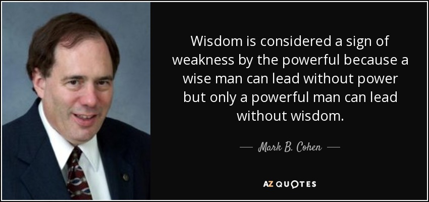 Wisdom is considered a sign of weakness by the powerful because a wise man can lead without power but only a powerful man can lead without wisdom. - Mark B. Cohen