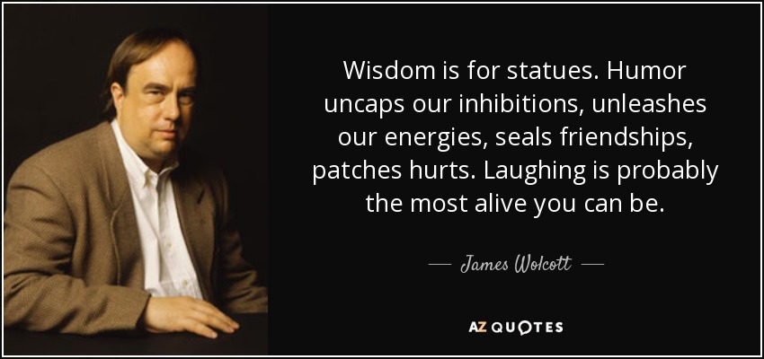 Wisdom is for statues. Humor uncaps our inhibitions, unleashes our energies, seals friendships, patches hurts. Laughing is probably the most alive you can be. - James Wolcott