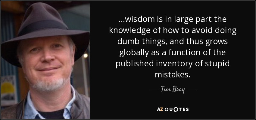 ...wisdom is in large part the knowledge of how to avoid doing dumb things, and thus grows globally as a function of the published inventory of stupid mistakes. - Tim Bray