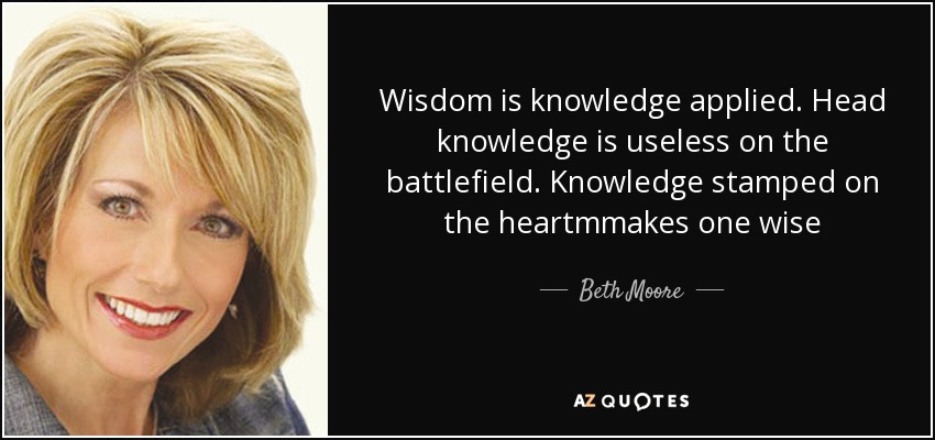 Wisdom is knowledge applied. Head knowledge is useless on the battlefield. Knowledge stamped on the heartmmakes one wise - Beth Moore
