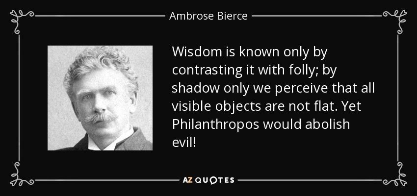 Wisdom is known only by contrasting it with folly; by shadow only we perceive that all visible objects are not flat. Yet Philanthropos would abolish evil! - Ambrose Bierce