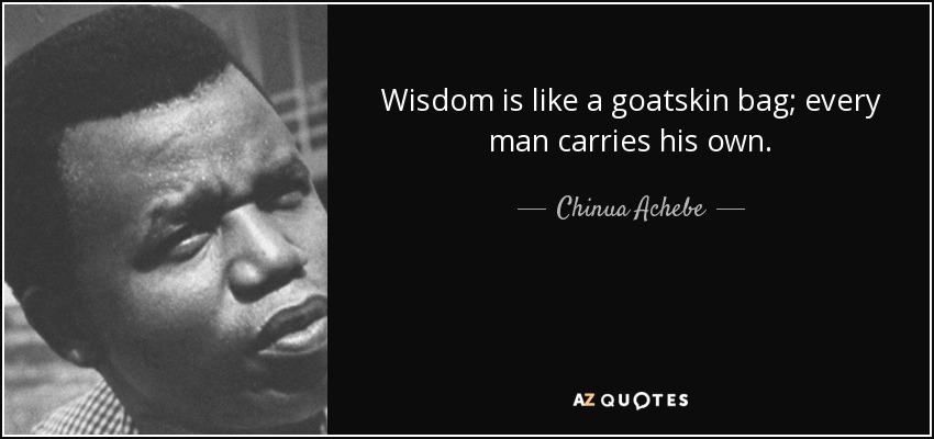 Wisdom is like a goatskin bag; every man carries his own. - Chinua Achebe