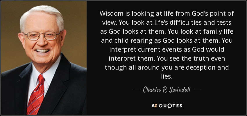 Wisdom is looking at life from God's point of view. You look at life's difficulties and tests as God looks at them. You look at family life and child rearing as God looks at them. You interpret current events as God would interpret them. You see the truth even though all around you are deception and lies. - Charles R. Swindoll