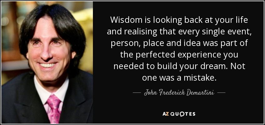 Wisdom is looking back at your life and realising that every single event, person, place and idea was part of the perfected experience you needed to build your dream. Not one was a mistake. - John Frederick Demartini