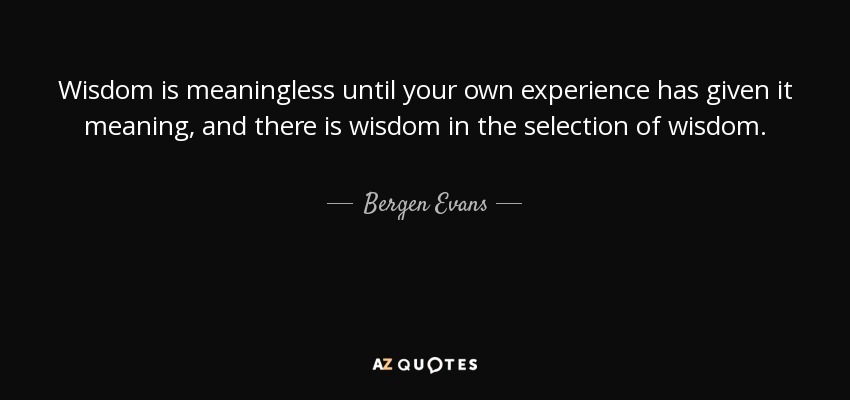 Wisdom is meaningless until your own experience has given it meaning, and there is wisdom in the selection of wisdom. - Bergen Evans