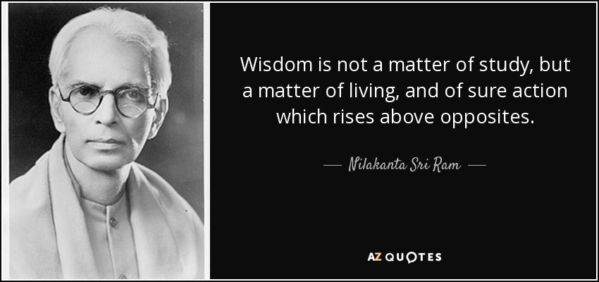 Wisdom is not a matter of study, but a matter of living, and of sure action which rises above opposites. - Nilakanta Sri Ram