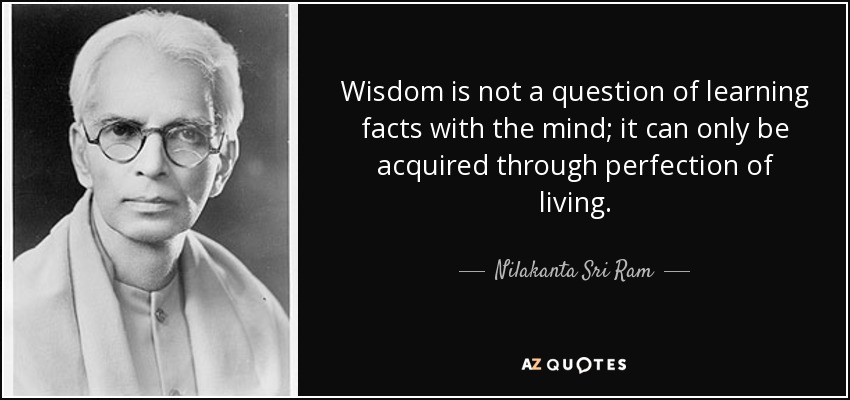 Wisdom is not a question of learning facts with the mind; it can only be acquired through perfection of living. - Nilakanta Sri Ram