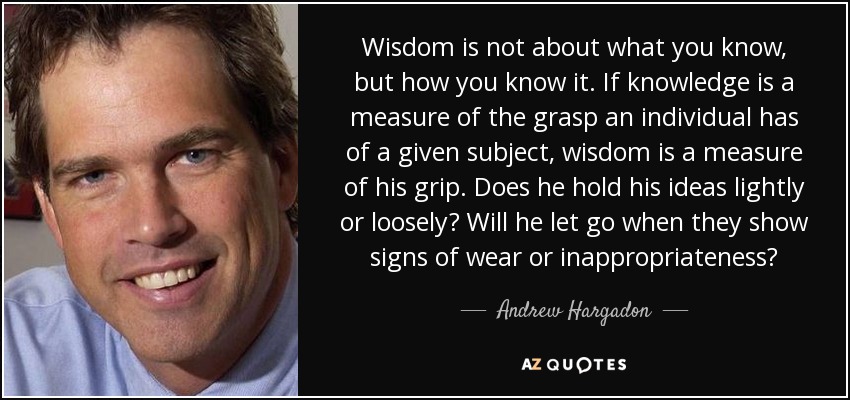 Wisdom is not about what you know, but how you know it. If knowledge is a measure of the grasp an individual has of a given subject, wisdom is a measure of his grip. Does he hold his ideas lightly or loosely? Will he let go when they show signs of wear or inappropriateness? - Andrew Hargadon