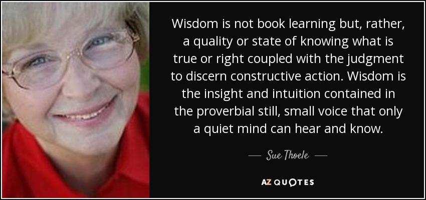 Wisdom is not book learning but, rather, a quality or state of knowing what is true or right coupled with the judgment to discern constructive action. Wisdom is the insight and intuition contained in the proverbial still, small voice that only a quiet mind can hear and know. - Sue Thoele