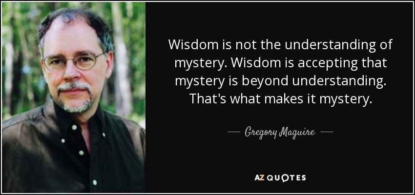 Wisdom is not the understanding of mystery. Wisdom is accepting that mystery is beyond understanding. That's what makes it mystery. - Gregory Maguire