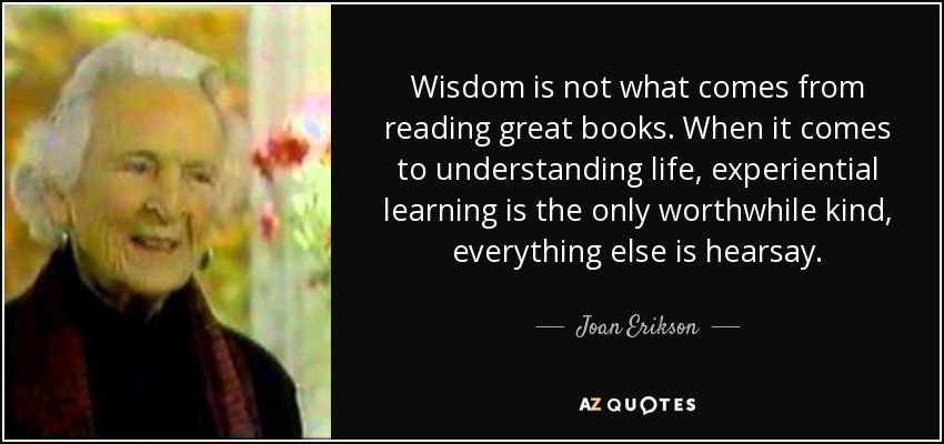 Wisdom is not what comes from reading great books. When it comes to understanding life, experiential learning is the only worthwhile kind, everything else is hearsay. - Joan Erikson