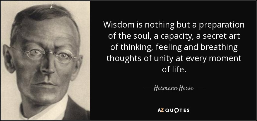 Wisdom is nothing but a preparation of the soul, a capacity, a secret art of thinking, feeling and breathing thoughts of unity at every moment of life. - Hermann Hesse