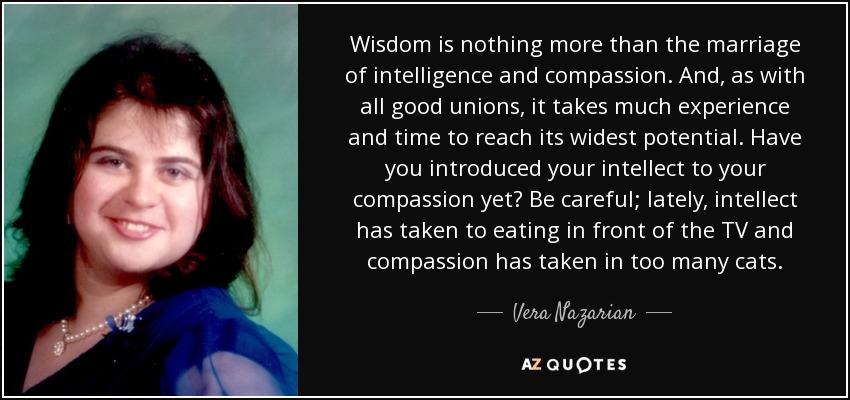 Wisdom is nothing more than the marriage of intelligence and compassion. And, as with all good unions, it takes much experience and time to reach its widest potential. Have you introduced your intellect to your compassion yet? Be careful; lately, intellect has taken to eating in front of the TV and compassion has taken in too many cats. - Vera Nazarian