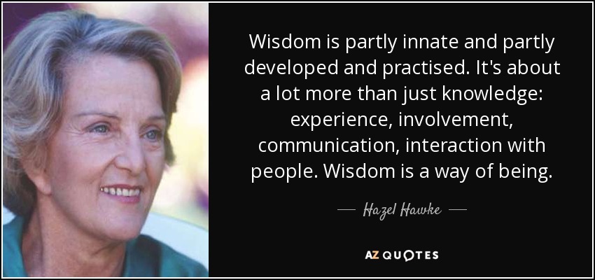 Wisdom is partly innate and partly developed and practised. It's about a lot more than just knowledge: experience, involvement, communication, interaction with people. Wisdom is a way of being. - Hazel Hawke