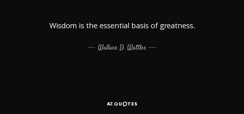 Wisdom is the essential basis of greatness. - Wallace D. Wattles