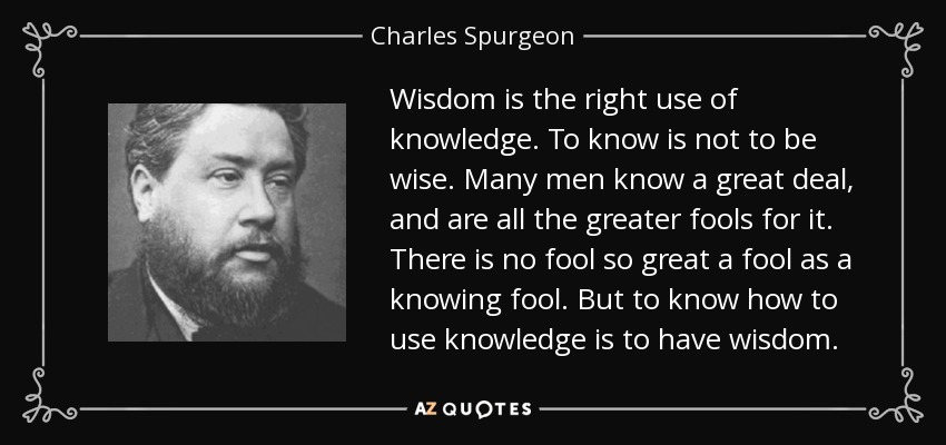 Wisdom is the right use of knowledge. To know is not to be wise. Many men know a great deal, and are all the greater fools for it. There is no fool so great a fool as a knowing fool. But to know how to use knowledge is to have wisdom. - Charles Spurgeon