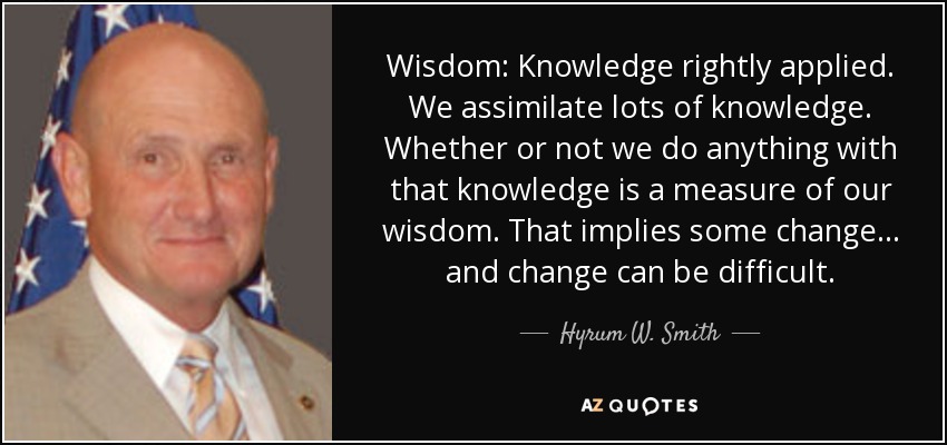 Wisdom: Knowledge rightly applied. We assimilate lots of knowledge. Whether or not we do anything with that knowledge is a measure of our wisdom. That implies some change ... and change can be difficult. - Hyrum W. Smith